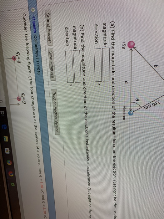 +9e (a) Find the magnitude and direction of the resultant force on the elect on. (Let right be the e dn magnitude direction b) Find the magnitude and direction of the electrons instantaneous acceleration (Let right be the x magnitude direction Submit AnswerSave Progress 13 points ColFunPhys 1 17 P010 Consider the following figure. (The four charges are at the comers of a square. Take q - 1.08 p Practice Another Version and Q 2.10 pC 42-0