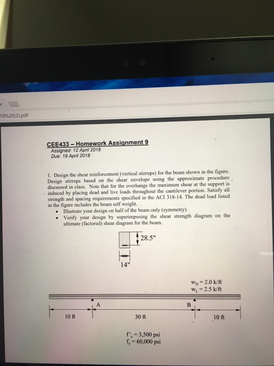 18%20(2).pdf CEE433- Homework Assignment 9 Assigned: 12 April 2018 Due: 19 April 2018 1. Design the shear reinforcement (vertical stirrups) for the beam shown in the figure. Design stirrups based on the shear envelope using the approximate procedure discussed in class. Note that for the overhangs the maximum shear at the support is induced by placing dead and live loads throughout the cantilever portion. Satisfy all strength and spacing requirements specified in the ACI 318-14. The dead load listed in the figure includes the beam self weight. Illustrate your design on half of the beam only (symmetry). Verify your design by superimposing the shear strength diagram on the ultimate (factored) shear diagram for the beam. 28.5 14 WD 2.0 k/ft WL-2.5 k/ft 10 ft 30 ft 10 ft f 3,500 psi f, 60,000 psi