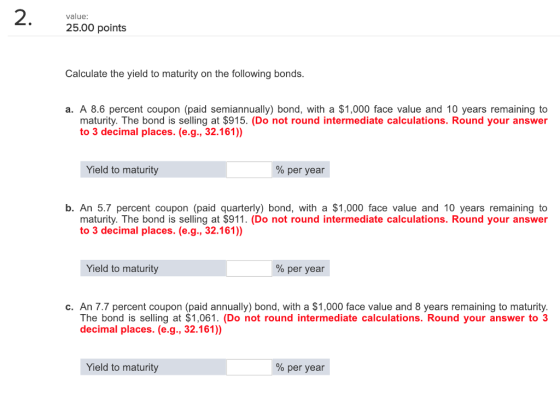 value: 25.00 points Calculate the yield to maturity on the following bonds. a. A 8.6 percent coupon (paid semiannually) bond, with a $1,000 face value and 10 years remaining to maturity. The bond is selling at $915. (Do not round intermediate calculations. Round your answer to 3 decimal places. (e.g., 32.161)) Yield to maturity % per year b. An 5.7 percent coupon (paid quarterly) bond, with a $1,000 face value and 10 years remaining to maturity. The bond is selling at $911. (Do not round intermediate calculations. Round your answer to 3 decimal places. (e.g., 32.161)) Yield to maturity % per year c. An 7.7 percent coupon (paid annually) bond, with a $1,000 face value and 8 years remaining to maturity. The bond is selling at $1,061. (Do not round intermediate calculations. Round your answer to 3 decimal places. (e.g., 32.161)) Yield to maturity % per year