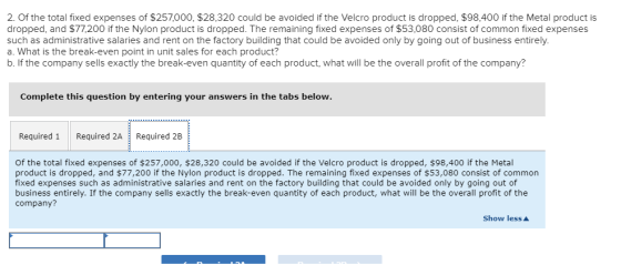 2. Of the total fixed expenses of $257,000, $28,320 could be avoided if the Velcro product is dropped, $98,400 if the Metal product is dropped, ad $77,200 if the Nylon product is dropped. The remaining fixed expenses of $53,080 consist of common fixed expenses such as administrative salaries and rent on the factory building that could be avoided only by going out of business entirely. a. What is the break-even point in unit sales for each product? b. If the company sells exactly the break-even quantity of each product, what will be the overall profit of the company? Complete this question by entering your answers in the tabs below. Required 1 Required 2A Required 2B of the total fixed expenses of $257,000, $28,320 could be avoided if the Velcro product is dropped, $98,400 if the Metal product is dropped, and $77,200 if the Nylon product is dropped. The remaining fixed expenses of $53,080 consist of common fixed expenses such as administrative salaries and rent on the factory building that could be avoided only by going out of business entirely. If the company sells exactly the break-even quantity of each product, what will be the overall profit of the company? Show less