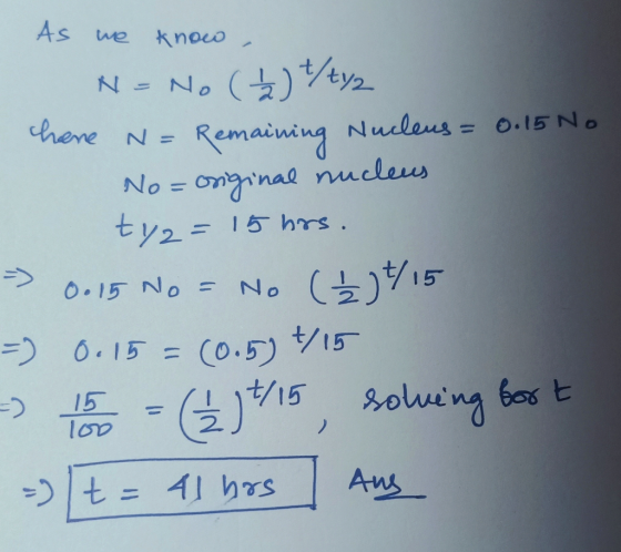 As we know N = chere N = No (√) t/tyz Remaining Nucleus= = 0.15 No No=original nucleus ty= 15 hrs. 0.15 No = No (Ź ) 1/15 (0.