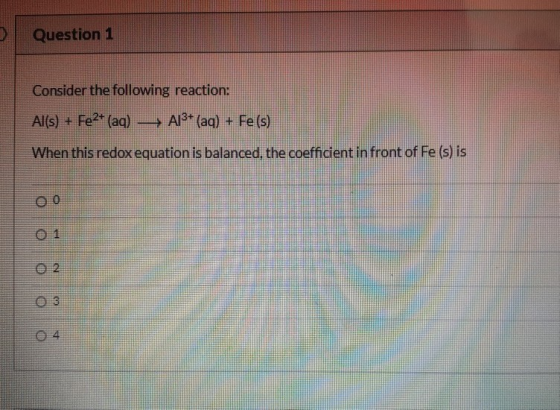Question 1 Consider the following reaction: Al(s) + Fe2+ (aq) —— A13+ (aq) + Fe (s) When this redox equation is balanced, the