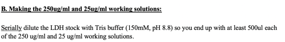 B. Making the 250 ug/ml and 25ug/ml working solutions: Serially dilute the LDH stock with Tris buffer (150mm, pH 8.8) so you