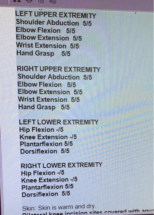 LEFT UPPER EXTREMITY Shoulder Abduction 5/5 Elbow Flexion 5/5 Elbow Extension 5/5 Wrist Extension 5/5 Hand Grasp 5/5 RIGHT UP