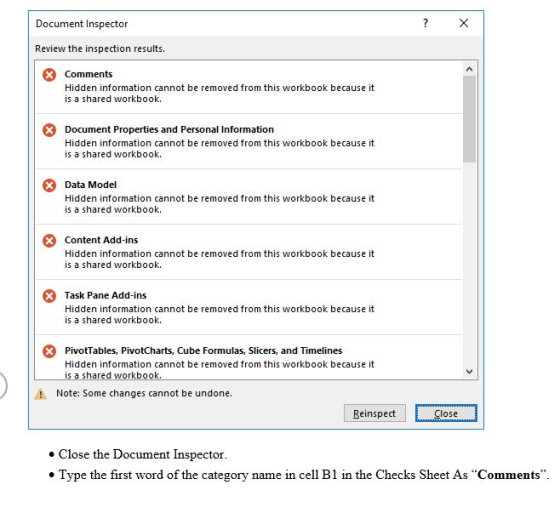 Document Inspector Review the inspection results. Comments Hidden information cannot be removed from this workbook because it is a shared workbook. Document Properties and Personal Information Hidden information cannot be removed from this workbook because it is a shared workbook. Data Model Hidden information cannot be removed from this workbook because it is a shared workbook. Content Add-ins Hidden information cannot be removed from this workbook because it is a shared workbook. Task Pane Add-ins Hidden information cannot be removed from this workbook because it is a shared workbook. PivotTables, PivotCharts, Cube Formulas, Slicers, and Timelines Hidden information cannot be removed from this workbook because it is a shared workbook Note: Some changes cannot be undone Reinspect Close Close the Document Inspector Type the first word of the category name in cell B1 in the Checks Sheet As Comments