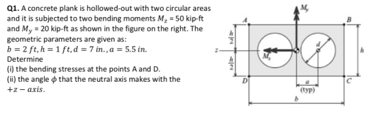 Q1. A concrete plank is hollowed-out with two circular areas and it is subjected to two bending moments Mz -50 kip-ft and My 20 kip-ft as shown in the figure on the right. The geometric parameters are given as: b 2 ft, h-1 ft,d-7 in., a-5.5 in. Determine (i) the bending stresses at the points A and D. (ii) the angle ф that the neutral axis makes with the +z- axis. typ)