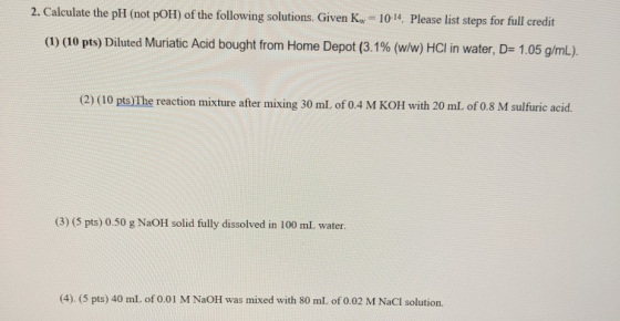 2. Calculate the pH (not pOH) of the following solutions. Given Kw = 10-14. Please list steps for full credit (1) (10 pts) Di