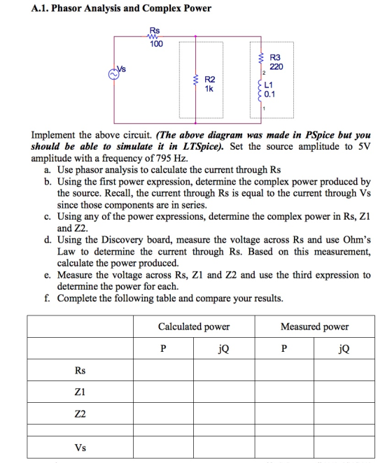 A.1. Phasor Analysis and Complex Power 100 R3 220 R2 1k L1 Implement the above circuit. (The above diagram was made in PSpice but you should be able to simulate it in LTSpice). Set the source amplitude to 5V amplitude with a frequency of 795 Hz a. Use phasor analysis to calculate the current through Rs b. Using the first power expression, determine the complex power produced by the source. Recall, the current through Rs is equal to the current through Vs since those components are in series. and Z2 Law to determine the current through Rs. Based on this measurement, c. Using any of the power expressions, determine the complex power in Rs, Z1 d. Using the Discovery board, measure the voltage across Rs and use Ohms calculate the power produced. e. Measure the voltage across Rs, Z1 and Z2 and use the third expression to determine the power for each. f. Complete the following table and compare your results Calculated power Measured power jQ jQ Z1 Z2