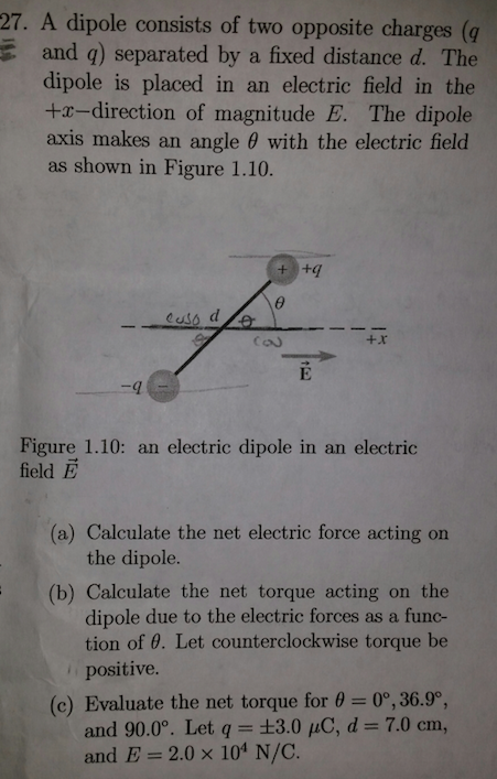 27. A dipole consists of two opposite charges (q E and q) separated by a fixed distance d. The dipole is placed in an electric field in the +a-direction of magnitude E. The dipole axis makes an angle θ with the electric field as shown in Figure 1.10. +x -q Figure 1.10: an electric dipole in an electric field E (a) Calculate the net electric force acting orn the dipole. (b) Calculate the net torque acting on the dipole due to the electric forces as a func- tion of θ. Let counterclockwise torque be positive. 0°, 36.9°, 7.0 cm, (c) Evaluate the net torque for θ and 90.00. Let q 3.0 10, d and E= 2.0 × 104 N/C.