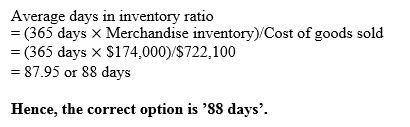 Average days in inventory ratio (365 days X Merchandise inventory) Cost of goods sold -(365 days x S174,000) S722,100 87.95 o