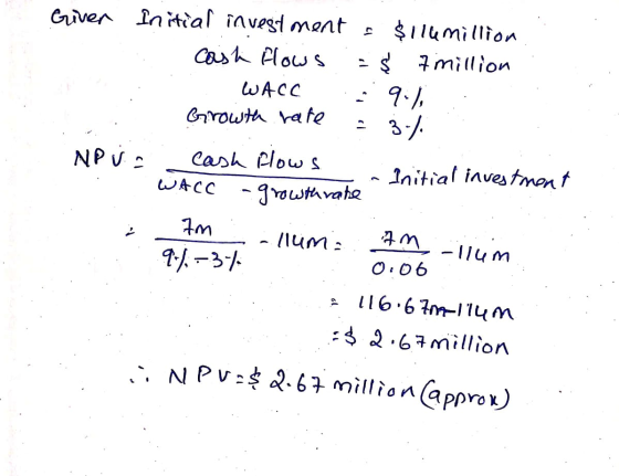 Giver Initial investment = $ilemillion cash flows = $ 7 million . WACC 9.1 Growth rate = 3%. cash flows - Initial investment