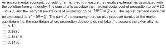 An environmental economic consulting firm is hired to measure the negative externalities associated with the pollution from an industry. The consultants calculate the marginal social cost of production to be MSC 20+30 and the marginal private cost of production to be MPC-Q+30. The market demand curve can be expressed as P 60-Q. The sum of the consumer surplus plus producer surplus at the market equilibrium (i.e. the equilibrium where production decisions do not take into account the externality) is: A. $0. B. $225 O C. $112.5 D. $150