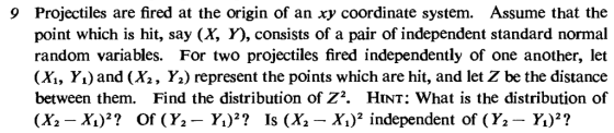 Projectiles are fired at the origin of an xy coordinate system. Assume that the point which is hit, say (X, ), consists of a pair of independent standard normal random variables. For two projectiles fired independently of one another, let (Xİ, Y1) and (Xs , Y.) represent the points which are hit, and let Z be the distance between them. Find the distribution of Z2. HinT: What is the distribution of 9