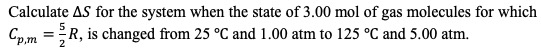 Calculate AS for the system when the state of 3.00 mol of gas molecules for which Cpm = R, is changed from 25 °C and 1.00 atm
