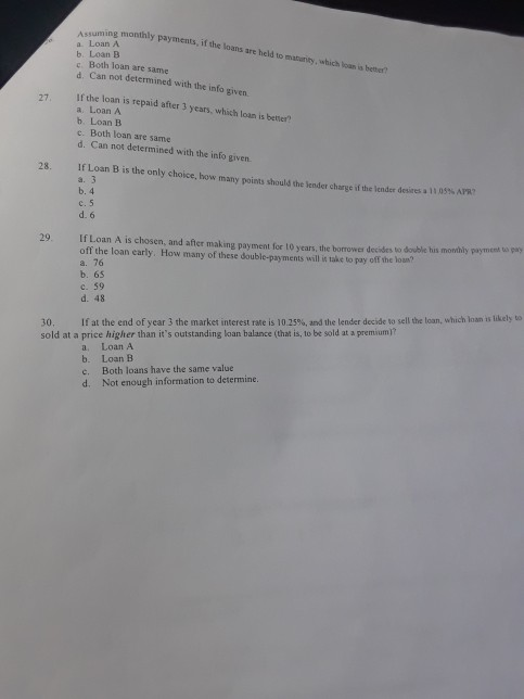 Assuming monthly payments, if the loans are a. Loan A b. Loan B c. Both loan are same d. Can not determined with the info given to matarity, which loan is better? ifthe loan is repaid after 3 years, which loan is better? a. Loan A b. Loan B c. Both loan are same d. Can not determined with the info given. 27, 28. If Loan B is the only choice, how many points should the lender charge if the lender desires a 11059 b. 4 d. 6 29. ILoan A is chosen, and after making payment for t0 years, the borrower decides to double his monthly payment t pay off the loan early. How many of these double-payments will it take to pay off the loun? a. 76 b. 65 c. 59 d. 48 30. If at the end of year 3 the market interest rate is 10.25%, and the lender decide to sell the loan, which loan s likely to sold at a price higher than its outstanding loan balance (that is, to be sold at a premium)? a. b. c. d. Loan A Loan B Both loans have the same value Not enough information to determine.