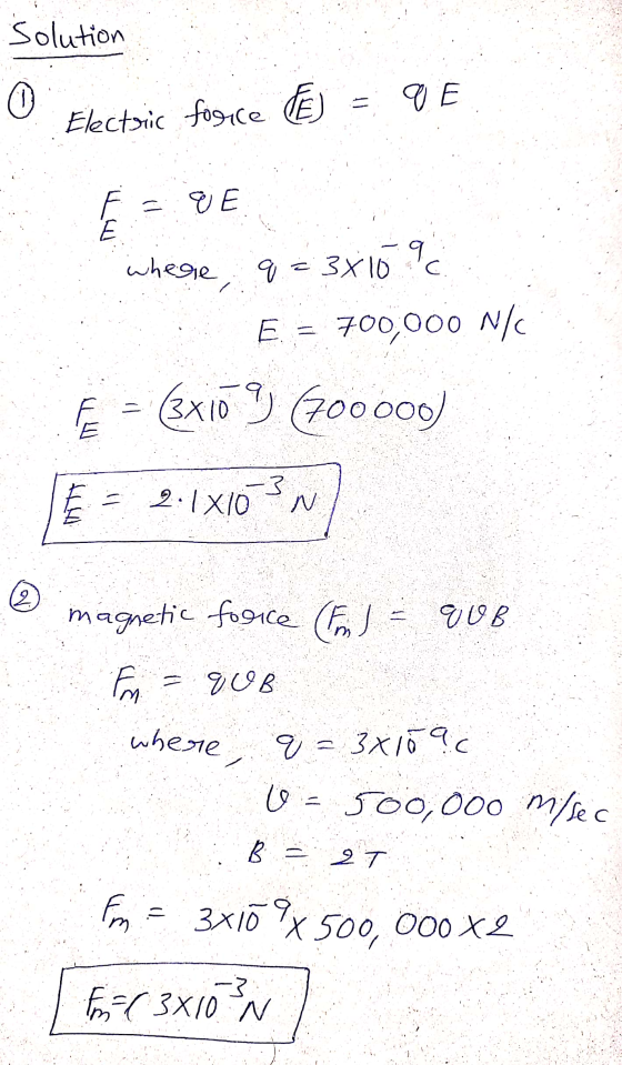 Solution (0) q E Electric force F =qE C where, q = 3x10 9 E = 700,000 N/ Fe = 3x10 9 (700000) = 2:1x10-3M E ht 2 magnetic fo