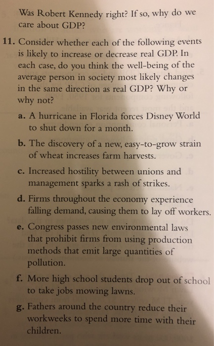 Was Robert Kennedy right? If so, why do we care about GDP? 11. Consider whether each of the following events is likely to increase or decrease real GDP. In se, do you think the we average person in society most likely changes in the same direction as real GDP? Why or why not? a. A hurricane in Florida forces Disney World to shut down for a month. b. The discovery of a new, easy-to-grow strain c. Increased hostility between unions and d. Firms throughout the economy experience e. Congress passes new environmental laws of wheat increases farm harvests. management sparks a rash of strikes. falling demand, causing them to lay off workers. that prohibit firms from using production pollution. to take jobs mowing lawns. workweeks to spend more time with their methods tht emt large quantities of f. More high school students drop out of school g. Fathers around the country reduce their children.