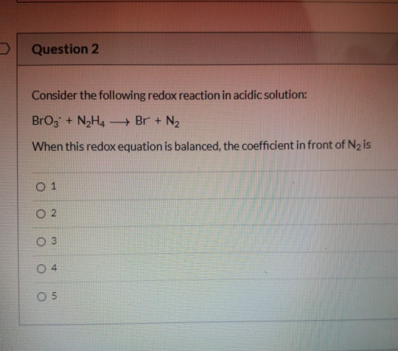 Question 2 Consider the following redox reaction in acidic solution: BrO3 + N2H4 Br + N2 When this redox equation is balanced