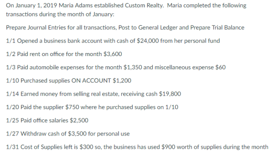 On January 1, 2019 Maria Adams established Custom Realty. Maria completed the following transactions during the month of January: Prepare Journal Entries for all transactions, Post to General Ledger and Prepare Trial Balance 1/1 Opened a business bank account with cash of $24,000 from her personal fund 1/2 Paid rent on office for the month $3,600 1/3 Paid automobile expenses for the month $1,350 and miscellaneous expense $60 1/10 Purchased supplies ON ACCOUNT $1,200 1/14 Earned money from selling real estate, receiving cash $19,800 1/20 Paid the supplier $750 where he purchased supplies on 1/10 1/25 Paid office salaries $2,500 1/27 Withdraw cash of $3,500 for personal use 1/31 Cost of Supplies left is $300 so, the business has used $900 worth of supplies during the month