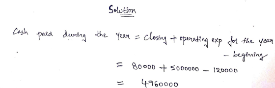 Solution Cash pard during the year = closing + operating exp for the year - - begenning 80000 + 5000000 - 120000 E 4960000