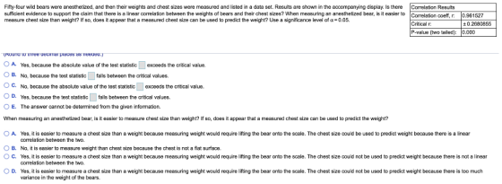 Fifty-four wild bears were anesthetized, and then their weights and chest sizes were measured and listed in a data set. Results are shown in the accompanying display. Is there Correlation Results sufficient evidence to support the claim that there is a linear correlation between the weights of bears and their chest sizes? When measuring an anesthetized bear, is it easier to measure chest size than weight? If so, does it appear that a measured chest size can be used to predict the weight? Use a significance level of α: 0.05. ation coeff, r: 0.961527 Critical r P-value (two tailed): 0.000 0.2680855 O A. Yes, because the absolute value of the test statistic B. No, because the test statisticfalls between the critical values. exceeds the critical value. C. No, because the absolute value ofthe test statistic exceeds the critical value. OD. Yes, because the test statisticfals between the critical values. O E. The answer cannot be determined from the given information. When measuring an anesthetized bear, is it easier to measure chest size than weight? If so, does it appear that a measured chest size can be used to predict the weight? O A. Yes, it is easier to measure a chest size than a weight because measuring weight would require lifting the bear onto the scale. The chest size could be used to predict weight because there is a linear B. No, it is easier to measure weight than chest size because the chest is not a flat surface O C. Yes, it is easier to measure a chest size than a weight because measuring weight would require lifting the bear onto the scale. The chest size could not be used to predict weight because there is not a linear ○ D Yes, it is easier to measure a chest sze than a weight because measuring weight would require ng the bear onto he scale. The chest sze could not be used o predict weight because there is too much correlation between the two correlation between the two. variance in the weight of the bears.