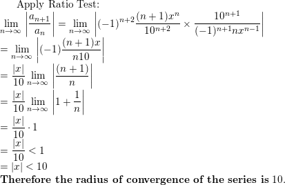 \small \text{Apply Ratio Test:}\\ \lim _{n\to \infty \:}\left|\frac{a_{n+1}}{a_n}\right|=\lim _{n\to \infty \:}\left|(-1)^{n+2}\frac{(n+1)x^{n}}{10^{n+2}}\times \frac{10^{n+1}}{(-1)^{n+1} nx^{n-1}}\right|\\ =\lim _{n\to \infty \:}\left|(-1)\frac{(n+1)x}{n10}\right|\\ =\frac{\left |x \right |}{10}\lim _{n\to \infty \:}\left|\frac{(n+1)}{n}\right|\\ =\frac{\left |x \right |}{10}\lim _{n\to \infty \:}\left|1+\frac{1}{n}\right|\\ =\frac{\left |x \right |}{10}\cdot 1\\ =\frac{\left |x \right |}{10}< 1\\ =\left | x \right |< 10\\ \textbf{Therefore the radius of convergence of the series is}\; 10.