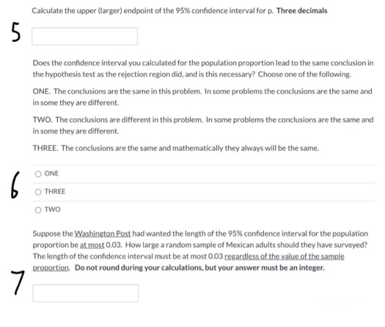 Calculate the upper (larger) endpoint of the 95% confidence interval for p. Three decimals 5 Does the confidence interval you