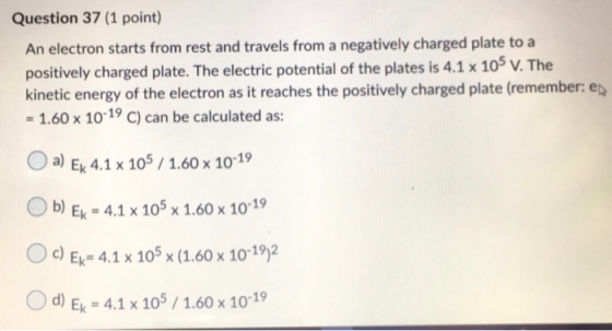 Question 37 (1 point) An electron starts from rest and travels from a negatively charged plate to a positively charged plate.