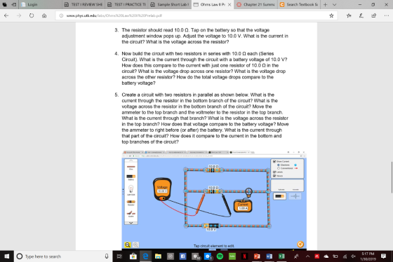 Login TEST I REVIEW SHE 色TESTI PRACTICE TE Sample Short Labi Ohms Lawll P/X |米Chapter 21 Summa Search Textbooks + v K www.phys.utk 11%20Prelab.pdf 証 这 3. The resistor should read 10.0 2. Tap on the battery so that the voltage adjustment widow pops up. Adjust the voltage to 10.0 V. What is the current in the circuit? What is the voltage across the resistor? 4. Now build the circuit with two resistors in series with 10.0 2 each (Series Circuit). What is the current through the circuit with a battery voltage of 10.0 V? How does this compare to the current with just one resistor of 10.0 2 in the circuit? What is the voltage drop across one resistor? What is the voltage drop across the other resistor? How do the total voltage drops compare to the battery voltage? 5. Create a circuit with two resistors in parallel as shown below. What is the current through the resistor in the bottom branch of the circuit? What is the voltage across the resistor in the bottom branch of the circuit? Move the ammeter to the top branch and the voltmeter to the resistor in the top branch What is the current through that branch? What is the voltage across the resistor in the top branch? How does that voltage compare to the battery voltage? Move the ammeter to right before (or after) the battery. What is the current through that part of the circuit? How does it compare to the current in the bottom and top branches of the circuit 10.0 0 10.0 Ω 1.00 A Tap circuit element to edit 5:17 PM 0 Type here to search 1/30/2019