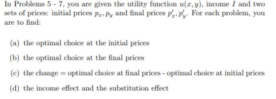 In Problems 5 - 7, you are given the utility function u(x, y), income I and two sets of prices: initial prices Prpy and final prices p., For each problem, you are to find: (a) the optimal choice at the initial prices b) i-he opi.İnnaal choice al the final prices (c) the change optimal choice at final prices-optimal choice at initial prices
