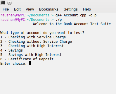 File Edit View Bookmarks Settings Help raushan@MyPC: /Documents>g++ Account.cpp -o p raushan@MyPC:-/Documents>./p Welcome to the Bank Account Test Suite what type of account do you want to test? 1 - Checking with Service Charge 2 - Checking without Service Charge 3 - Checking with High Interest 4 - Savings 5 Savings with High Interest 6 Certificate of Deposit Enter choice: I