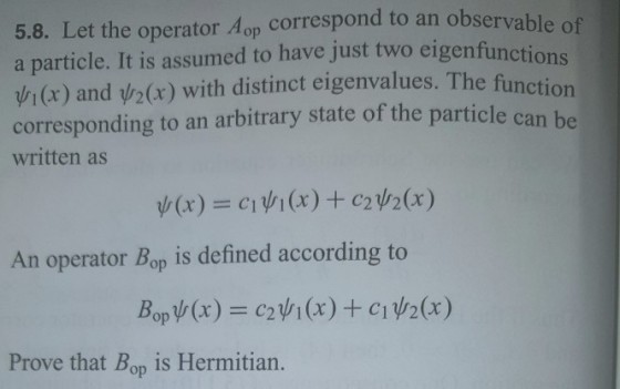 5.8. Let the operator Aop correspond to an observabl a particle. It is assumed to have just two eigenfunctio vj (x) and pr2(x) with distinct eigenvalues. The fu corresponding to an arbitrary state of the particle ca written as An operator Bop is defined according to Prove that Bop is Hermitian.
