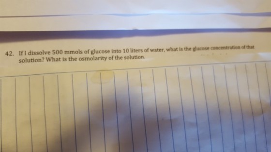 42. If I dissolve 500 mmols of glucose into 10 liters of water, what is the glucose concentration of that solution? What is the osmolarity of the solution