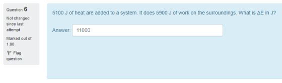 Question 6 5100 J of heat are added to a system, it does 5900 J of work on the surroundings. What is ΔE in J? Not changed since last attempt Marked out of 1.00 Answer 11000 Flag question
