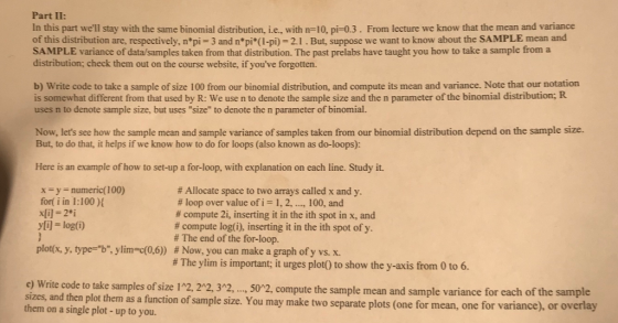 Part II: In this part well stay with the same binomial distribution, i.e, with n-10, pi-0.3. From lecture we know that the mean and variance of this distribution are, respectively, n*pi 3 and npi(I-pi) 2.1. But, suppose we want to know about the SAMPLE mean and SAMPLE variance of data/samples taken from that distribution. The past prelabs have taught you how to take a sample trom a distribution; check them out on the course website, if youve forgotten. b) Write code to take a sample of size 100 from our binomial distribution, and compute its mean and variance. Note that our notation is somewhat different from that used by R: We use n to denote the sample size and the n parameter of the binomial distribution; R uses n to denote sample size, but uses size to denote the n parameter of binomial. Now, lets see how the sample mean and sample variance of samples taken from our binomial distribution depend on the sample size. But, to do that, it helps if we know how to do for loops (also known as do-loops): Here is an example of how to set-up a for-loop, with explanation on each line. Study it. xy numeric(100) fort i in 1:100) yli-log(i) plot(x, y, type-b, y limo(0,6)) # Allocate space to two arrays called x and y. # loop over value of,-1, 2, , 100, and # compute 2, inserting it in the ith spot in x, and # compute log(i), inserting it in the ith spot of y. # The end of the for-loop. # Now, you can rmake a graph ofy vs. x. # The ylim is important; it urges plot() to show the y-axis from 0 to 6. c) Write code to take samples of size 12, 2*2, 3,502, compute the sample mean and sample variance for each of the sample sizes, and then plot them as a function of sample size. You may make two separate plot them on a single plot-up to you s (one for mean, one for variance), or overlay