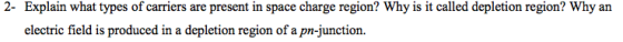 2- Explain what types of carriers are present in space charge region? Why is it called depletion region? Why an electric field is produced in a depletion region of a pn-junction.