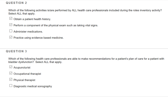 QUESTION 2 Which of the following activities is/are performed by ALL health care professionals included during the roles inventory activity? Select ALL that apply. Obtain a patient health history. Perform a component of the physical exam such as taking vital signs Administer medications. Practice using evidence based medicine. QUESTION 3 Which of the following health care professionals are able to make recommendations for a patients plan of care for a patient with bladder dysfunction? Select ALL that apply Acupuncturist Occupational therapist Physical therapist Diagnostic medical sonography