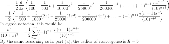 \small =-\frac{1}{2}\frac{\mathrm{d} }{\mathrm{d} x}\left ( \frac{1}{100}-\frac{1}{500}x+\frac{3}{10000}x^2-\frac{1}{25000}x^3+\frac{1}{200000}x^4+\ldots \: \:+(-1)^{n+1} \frac{nx^{n-1}}{(10)^{n+1}}\right )\\ =-\frac{1}{2} \left ( -\frac{1}{500}+\frac{3}{1000}(2x)-\frac{1}{25000}(3x^2)+\frac{1}{200000}(4x^3)+\ldots \:+(-1)^{n+1} \frac{n(n-1)x^{n}}{(10)^{n+1}}\right )\\ \text{In sigma notation, this would be}\\ \frac{x^2}{(10+x)^{3}}=-\frac{1}{2}\sum_{n=1}^{\infty }(-1)^{n+1} \frac{n(n-1)x^{n+2}}{(10)^{n+1}}\\ \text{By the same reasoning as in part (a), the radius of convergence is}\; R=5