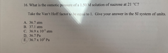 16. What is the osmotic pressure of a 1.50 M solution of sucrose at 21 °c? Take the Vant Hoff factor to be equal to 1. Give