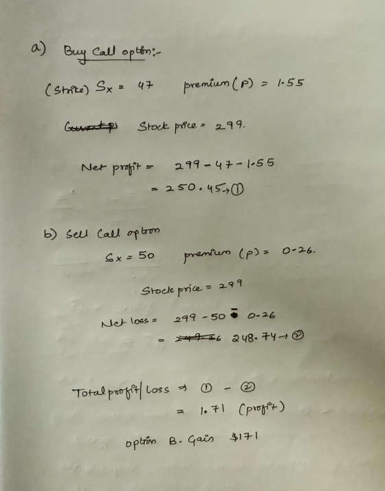 a) Buy Call opthon: - (strike) S. 47 premium (P) = 1.55 Gurent Stock price - 299. Net profit = 299-47-1-55 = 250. 45 b) sell