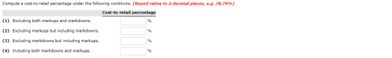 Compute a cost-to-retail percentage under the following conditions. (Round ratios to 2 decimal places, eg 78.74 %) Cost-to-retail percentage (1) Excluding both markups and markdowns. (2) Excluding markups but including markdowns. (3) Excluding markdowns but including markups. (4) Including both markdowns and markups