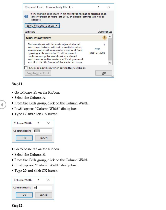 Microsoft Excel Compatibility Checker If the workbook is saved in an earlier file format or opened in an earlier version of Microsoft Excel, the listed features will not be available. Select versions to show Summary Occurrences Minor loss of fidelity This workbook will be read-only and shared workbook features will not be available when someone opens it in an earlier version of Excel by using a file converter. To allow users to continue using the workbook as a shared workbook in earlier versions of Excel, you must save it in the file format of the earlier versions. Help Excel 97-2003 Check compatibility when saving this workbook. Copy to New Sheet Stepll: o Go to home tab on the Ribbon. » Select the Column A From the Cells group, click on the Column Width. I will appear Column Width dialog box. Type 17 and click OK button. Column Width ?X Column width: 17.71 OK Cancel » Go to home tab on the Ribbon. Select the Column B From the Cells group, click on the Column Width. It will appear Column Width dialog box. Type 29 and click OK button. Column Width ?X Column width: 29 OK Cancel Step12
