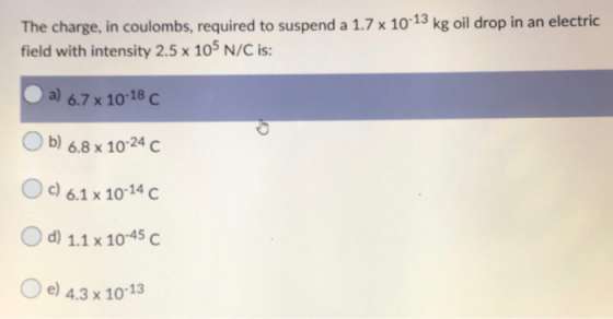 The charge, in coulombs, required to suspend a 1.7 x 10-13 kg oil drop in an electric field with intensity 2.5 x 105 N/C is: