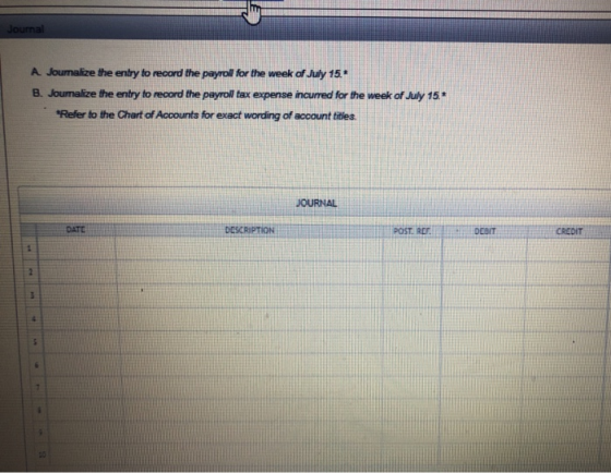 Journal A Journalize the entry to record the payroll for the week of July 15. B. Joumalize the entry to record the payroll ta