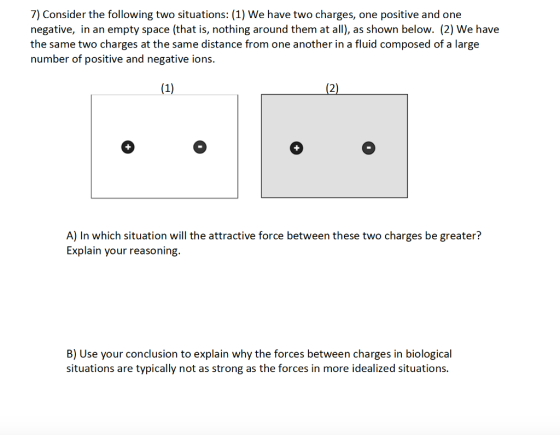 7) Consider the following two situations: (1) We have two charges, one positive and one negative, in an empty space (that is, nothing around them at all), as shown below. (2) We have the same two charges at the same distance from one another in a fluid composed of a large number of positive and negative ions. A) In which situation will the attractive force between these two charges be greater? Explain your reasoning. B) Use your conclusion to explain why the forces between charges in biological situatios are typically not as strong as the forces in more idealized situations.