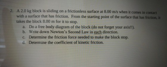 2. A 2.0 kg block is sliding on a frictionless surface at 8.00 m/s when it comes in contact with a surface that has friction. From the starting point of the surface that has friction, it takes the block 8.00 m for it to stop. a. Do a free body diagram of the block (do not forget your axis!!). b. Write down Newtons Second Law in each direction. C. Determine the friction force needed to make the block stop. d. Determine the coefficient of kinetic friction.