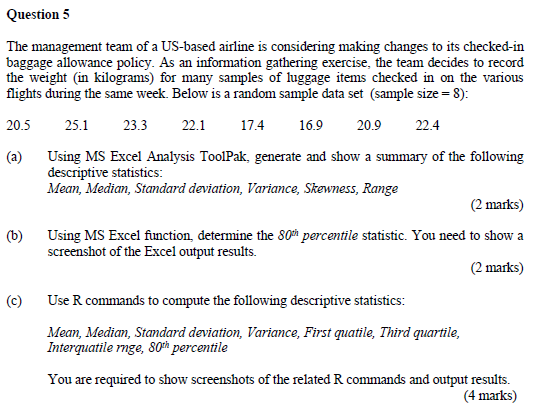 Question 5 The management team of a US-based airline is considering making changes to its checked-in baggage allowance policy. As an information gathering exercise, the team decides to record the weight (in kilograms) for many samples of luggage items checked in on the various flights during the same week. Below is a random sample data set (sample size-8): 20.5 25.123.3 22.1 17.4 16.9 20.9 22.4 (a) Using MS Excel Analysis ToolPak, generate and show a summary of the following descriptive statistics: Mean, Median, Standard deviation, Variance, Skewness, Range (2 marks) (b) Using MS Excel function, determine the 80h percentile statistic. You need to show a (2 marks) screenshot of the Excel output results. Use R commands to compute the following descriptive statistics: Mean, Median, Standard deviation, Variance, First guatile, Third quartile, (c) Interquatile nge, 80th percentile You are required to show screenshots of the related R commands and output results. (4 marks)