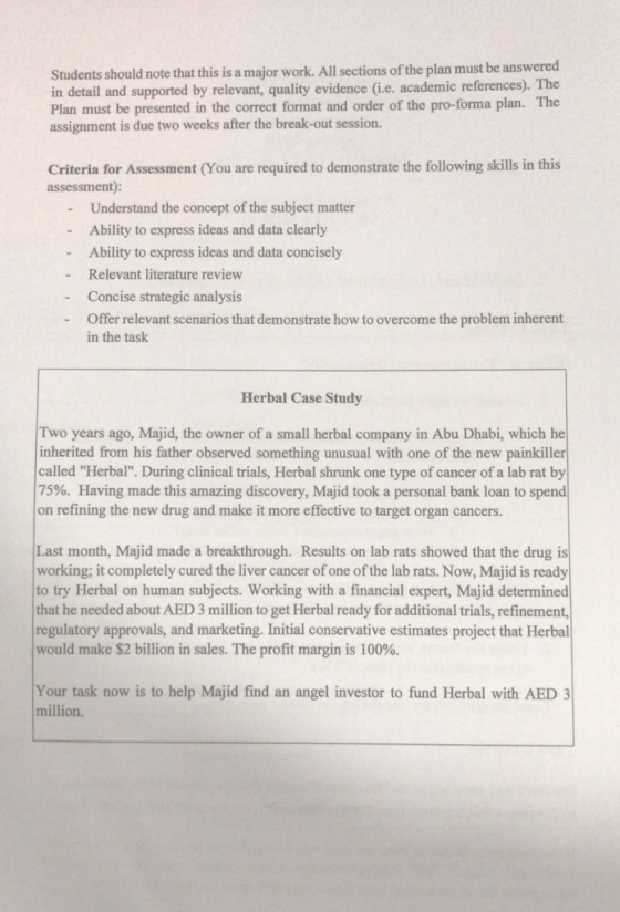 Students should note that this is a major work. All sections of the plan must be answered in detail and supported by relevant, quality evidence (i.e. academic references). The Plan must be presented in the correct format and order of the pro-forma plan. The assignment is due two weeks after the break-out session. Criteria for Assessment (You are required to demonstrate the following skills in this assessment) - Understand the concept of the subject matter - Ability to express ideas and data clearly - Ability to express ideas and data concisely - Relevant literature review - Concise strategic analysis Offer relevant scenarios that demonstrate how to overcome the problem inherent in the task Herbal Case Study Two years ago, Majid, the owner of a small herbal company in Abu Dhabi, which he inherited from his father observed something unusual with one of the new painkiller called Herbal. During clinical trials, Herbal shrunk one type of cancer of a lab rat by 75%. Having made this amazing discovery, Majid took a personal bank loan to spend on refining the new drug and make it more effective to target organ cancers. Last month, Majid made a breakthrough. Results on lab rats showed that the drug is working; it completely cured the liver cancer of one of the lab rats. Now, Majid is ready to try Herbal on human subjects. Working with a financial expert, Majid determined that he needed about AED 3 million to get Herbal ready for additional trials, refinement regulatory approvals, and marketing. Initial conservative estimates project that Herbal would make $2 billion in sales. The profit margin is 100%. Your task now is to help Majid find an angel investor to fund Herbal with AED 3 million.