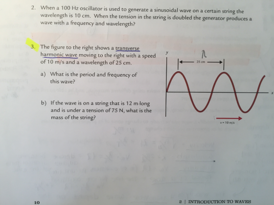 2. When a 100 H tor is used to generate a sinusoidal wave on a certain string the z oscilla wavelength is 10 cm. When the tension in the string is doubled the generator produces a wave with a frequency and wavelength? The figure to the right shows a transverse harmonic wave moving to the right with a speed of 10 m/s and a wavelength of 25 cm 3. /u 13 m a) What is the period and frequency of this wave? b) If the wave is on a string that is 12 mlong and is under a tension of 75 N, what is the mass of the string? v 10 m/s 10 2 INTRODUCTION TO WAVES