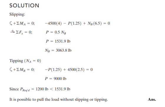SOLUTION Slipping Ç + ΣΜΑ-0-4500(4)-P(1.25) + N, (65,-o P-0.5 NB P-1531.9 lb NR 3063.8 lb Tipping (NA-0) +2M,-0;-P(125) + 4500(2.5) = 0 9000 lb Since PRegd1200 lb1531.9 lb It is possible to pull the load without slipping or tipping. Ans.